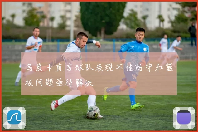 乌度卡直言球队表现不佳防守和篮板问题亟待解决