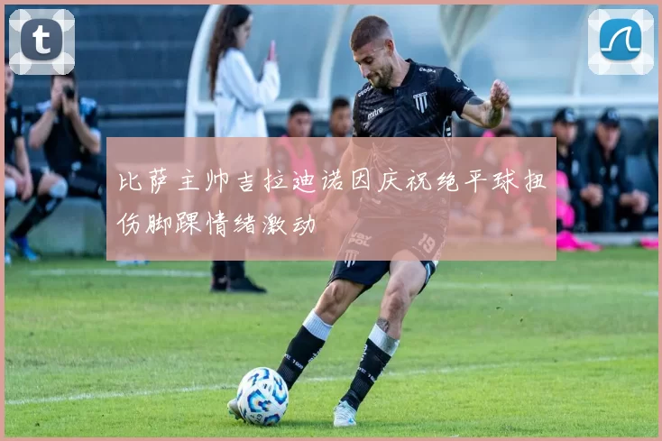 比萨主帅吉拉迪诺因庆祝绝平球扭伤脚踝情绪激动