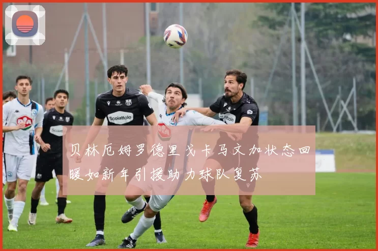 贝林厄姆罗德里戈卡马文加状态回暖如新年引援助力球队复苏