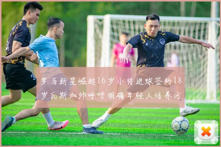 罗马新星崛起16岁小将进球签约18岁瓦斯加帅呼吁明确年轻人培养方针