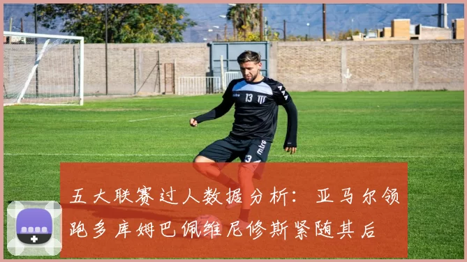 五大联赛过人数据分析：亚马尔领跑多库姆巴佩维尼修斯紧随其后