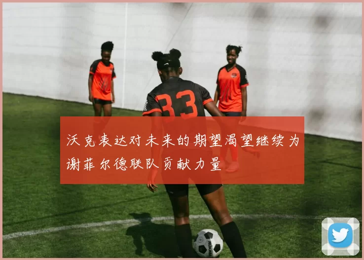 沃克表达对未来的期望渴望继续为谢菲尔德联队贡献力量