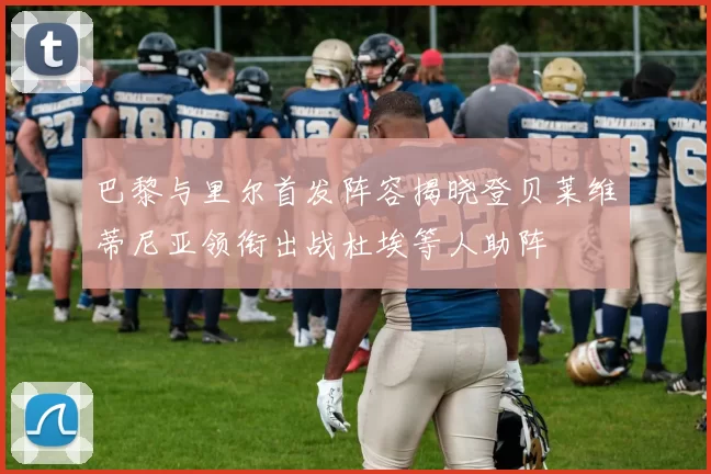 巴黎与里尔首发阵容揭晓登贝莱维蒂尼亚领衔出战杜埃等人助阵
