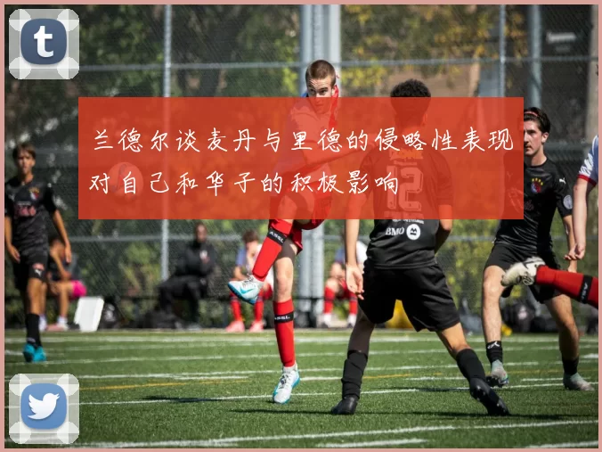 兰德尔谈麦丹与里德的侵略性表现对自己和华子的积极影响