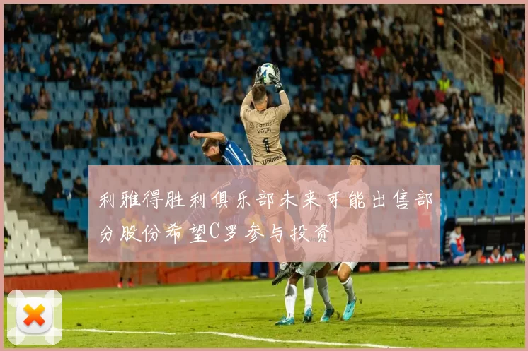 利雅得胜利俱乐部未来可能出售部分股份希望C罗参与投资
