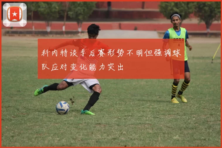 科内特谈季后赛形势不明但强调球队应对变化能力突出